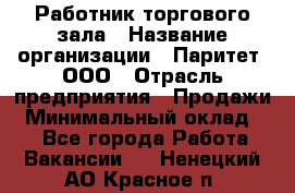 Работник торгового зала › Название организации ­ Паритет, ООО › Отрасль предприятия ­ Продажи › Минимальный оклад ­ 1 - Все города Работа » Вакансии   . Ненецкий АО,Красное п.